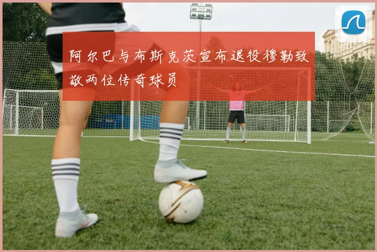 阿尔巴与布斯克茨宣布退役穆勒致敬两位传奇球员