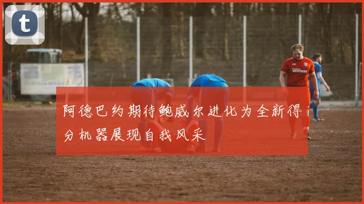 阿德巴约期待鲍威尔进化为全新得分机器展现自我风采