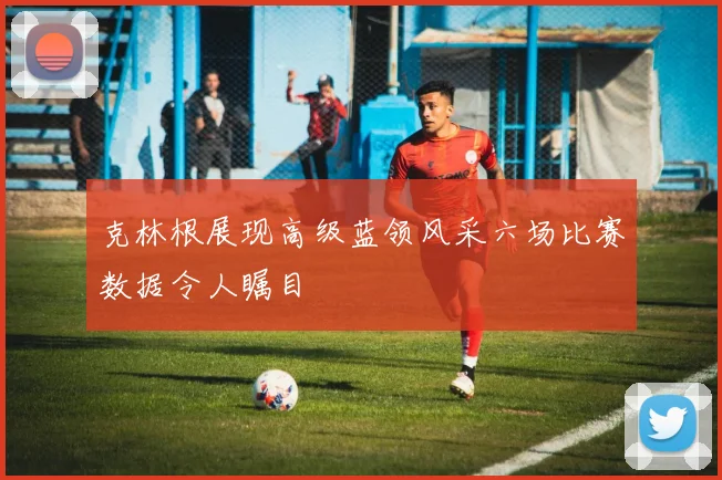 克林根展现高级蓝领风采六场比赛数据令人瞩目