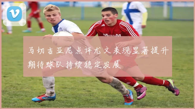 马切吉亚尼点评尤文表现显著提升期待球队持续稳定发展