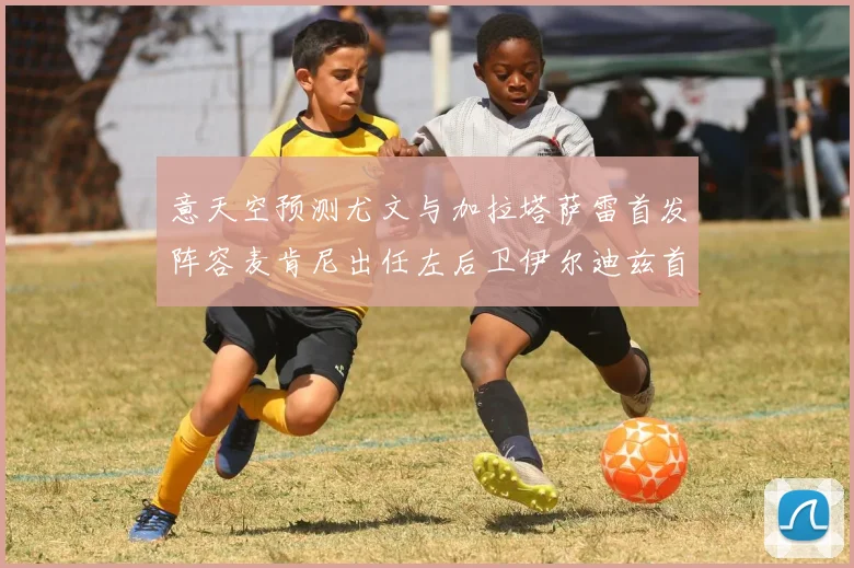 意天空预测尤文与加拉塔萨雷首发阵容麦肯尼出任左后卫伊尔迪兹首发出战