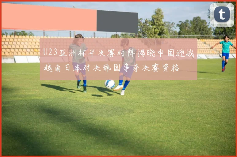 U23亚洲杯半决赛对阵揭晓中国迎战越南日本对决韩国争夺决赛资格