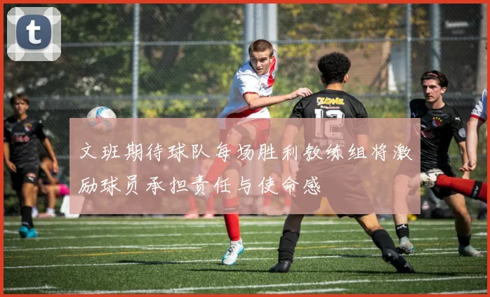 文班期待球队每场胜利教练组将激励球员承担责任与使命感