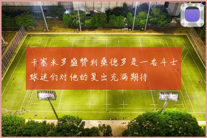 卡塞米罗盛赞利桑德罗是一名斗士球迷们对他的复出充满期待