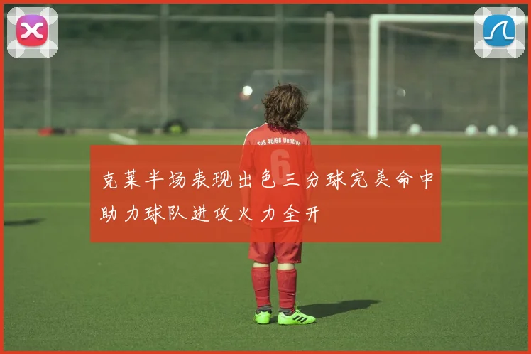 克莱半场表现出色三分球完美命中助力球队进攻火力全开