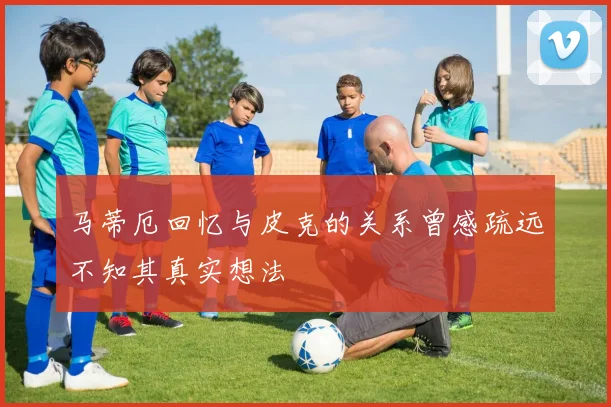 马蒂厄回忆与皮克的关系曾感疏远不知其真实想法