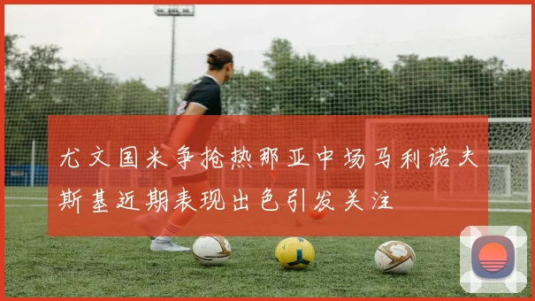 尤文国米争抢热那亚中场马利诺夫斯基近期表现出色引发关注