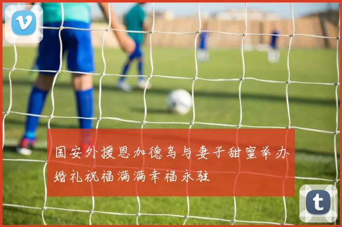 国安外援恩加德乌与妻子甜蜜举办婚礼祝福满满幸福永驻
