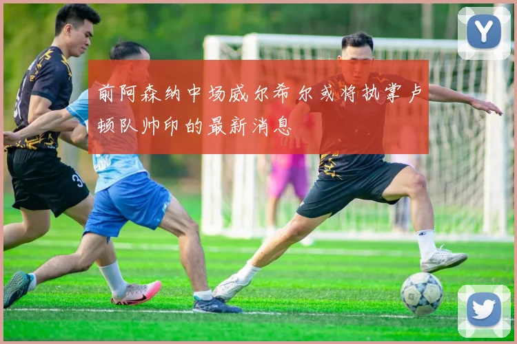 前阿森纳中场威尔希尔或将执掌卢顿队帅印的最新消息