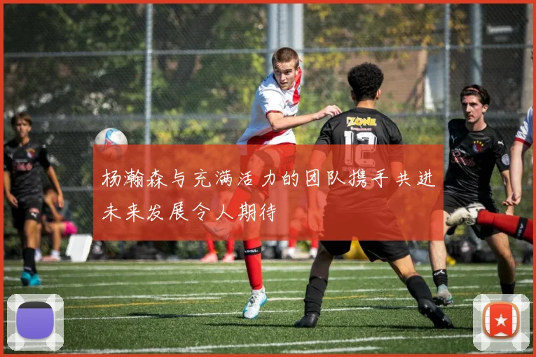 杨瀚森与充满活力的团队携手共进未来发展令人期待