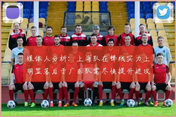 媒体人分析：上海队在锋线实力上明显落后于广东队需尽快提升进攻火力