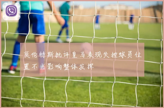 莫伦特斯批评皇马表现失控球员位置不当影响整体发挥
