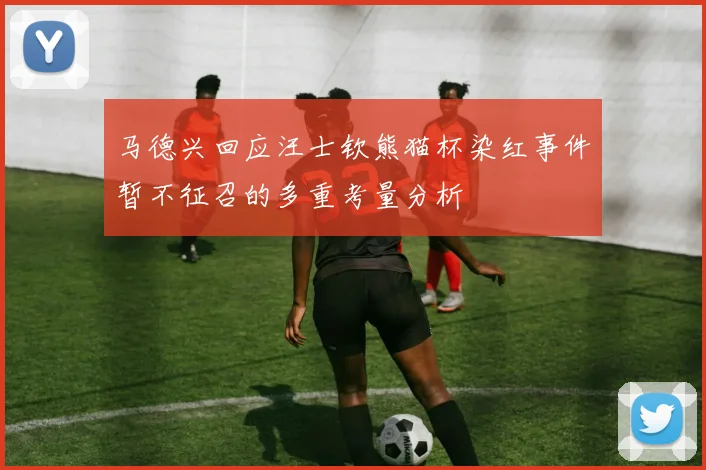 马德兴回应汪士钦熊猫杯染红事件暂不征召的多重考量分析