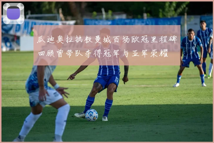 瓜迪奥拉执教曼城百场欧冠里程碑回顾曾带队夺得冠军与亚军荣耀