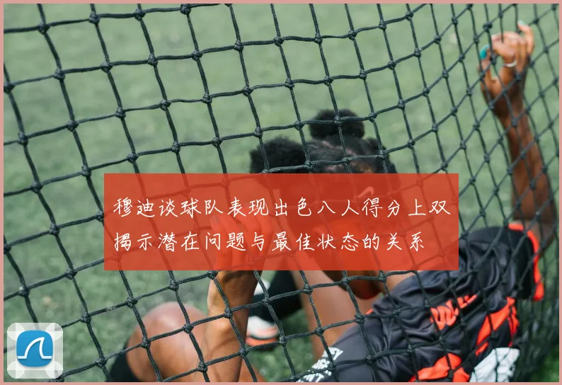 穆迪谈球队表现出色八人得分上双揭示潜在问题与最佳状态的关系