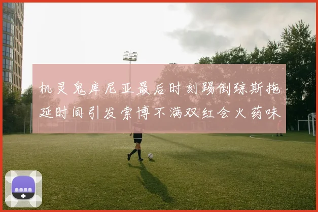 机灵鬼库尼亚最后时刻踢倒琼斯拖延时间引发索博不满双红会火药味十足