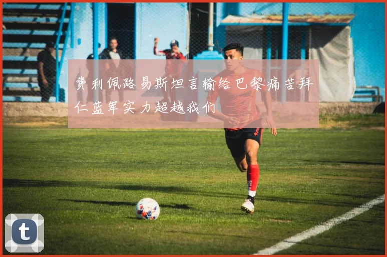 费利佩路易斯坦言输给巴黎痛苦拜仁蓝军实力超越我们