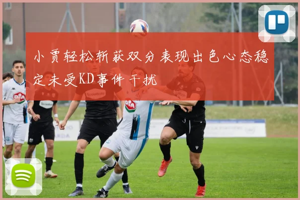 小贾轻松斩获双分表现出色心态稳定未受KD事件干扰