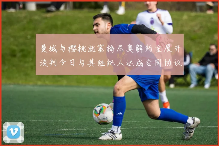 曼城与樱桃就塞梅尼奥解约金展开谈判今日与其经纪人达成合同协议
