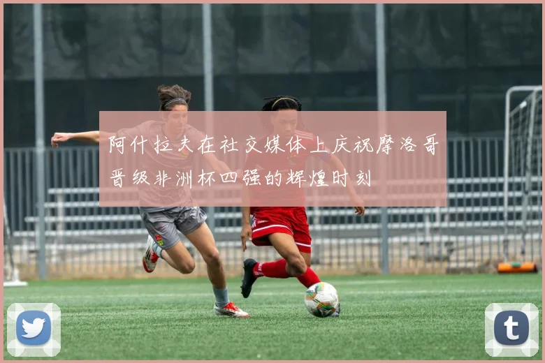 阿什拉夫在社交媒体上庆祝摩洛哥晋级非洲杯四强的辉煌时刻