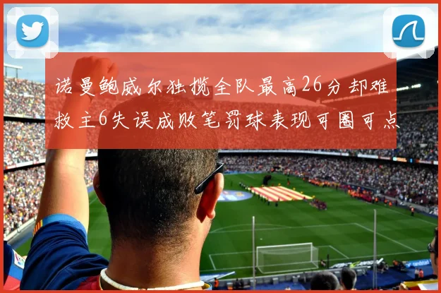 诺曼鲍威尔独揽全队最高26分却难救主6失误成败笔罚球表现可圈可点