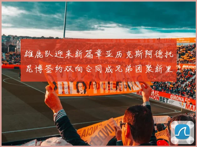 雄鹿队迎来新篇章亚历克斯阿德托昆博签约双向合同成兄弟团聚新里程碑