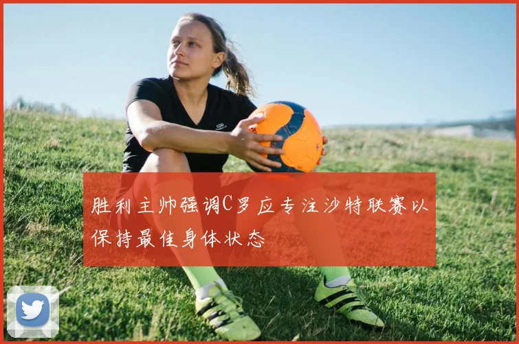 胜利主帅强调C罗应专注沙特联赛以保持最佳身体状态