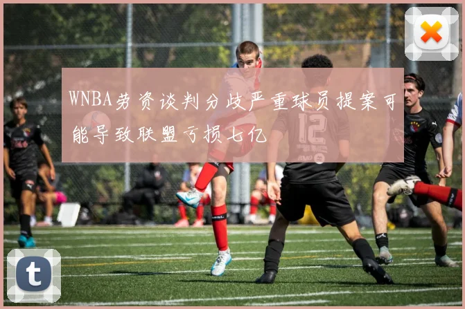WNBA劳资谈判分歧严重球员提案可能导致联盟亏损七亿