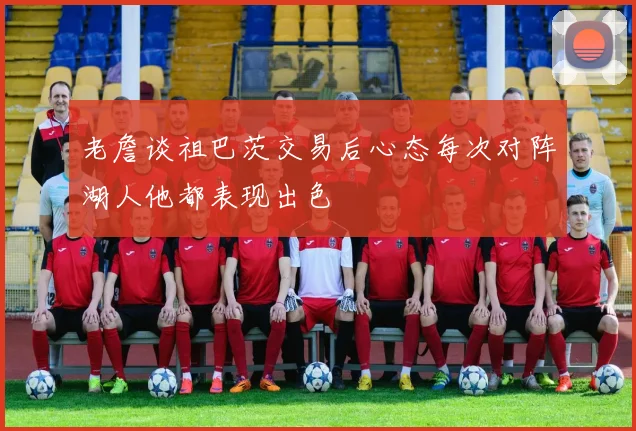 老詹谈祖巴茨交易后心态每次对阵湖人他都表现出色