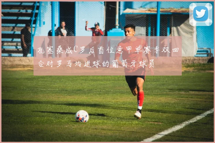 孔塞桑成C罗后首位意甲单赛季双回合对罗马均进球的葡萄牙球员