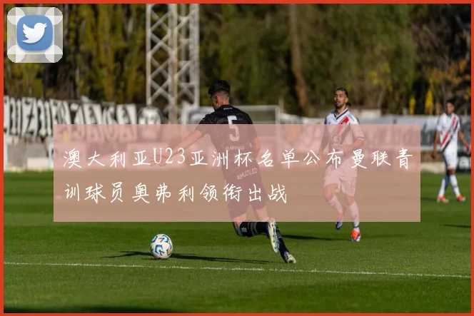 澳大利亚U23亚洲杯名单公布曼联青训球员奥弗利领衔出战
