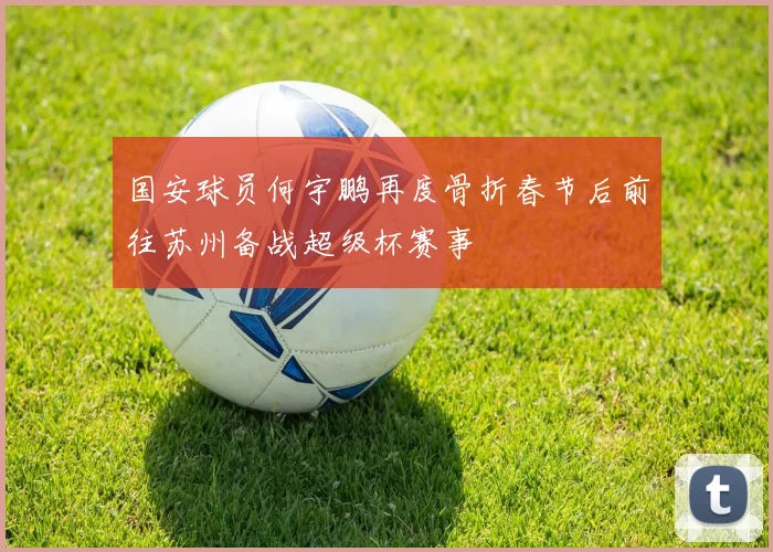 国安球员何宇鹏再度骨折春节后前往苏州备战超级杯赛事